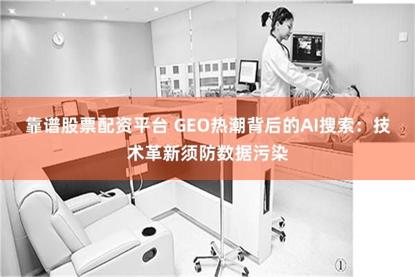 靠谱股票配资平台 GEO热潮背后的AI搜索：技术革新须防数据污染