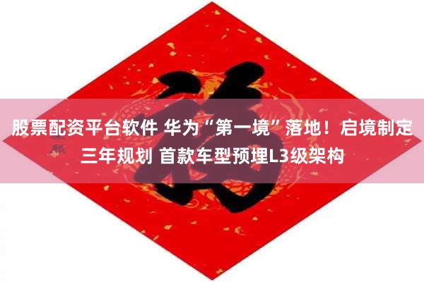 股票配资平台软件 华为“第一境”落地！启境制定三年规划 首款车型预埋L3级架构