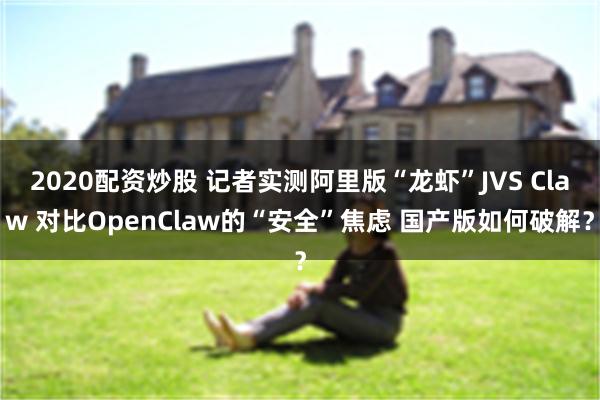 2020配资炒股 记者实测阿里版“龙虾”JVS Claw 对比OpenClaw的“安全”焦虑 国产版如何破解？