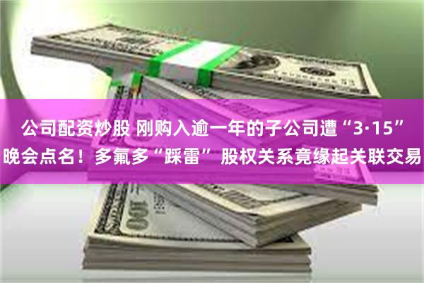 公司配资炒股 刚购入逾一年的子公司遭“3·15”晚会点名！多氟多“踩雷” 股权关系竟缘起关联交易