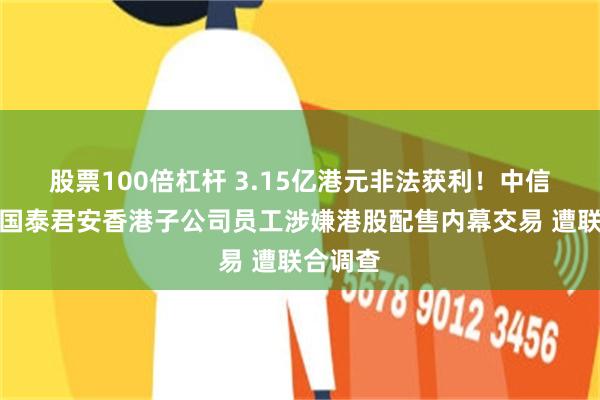 股票100倍杠杆 3.15亿港元非法获利！中信证券、国泰君安香港子公司员工涉嫌港股配售内幕交易 遭联合调查