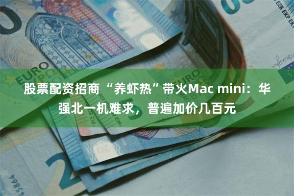 股票配资招商 “养虾热”带火Mac mini：华强北一机难求，普遍加价几百元