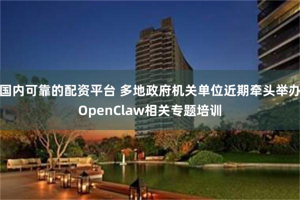 国内可靠的配资平台 多地政府机关单位近期牵头举办OpenClaw相关专题培训