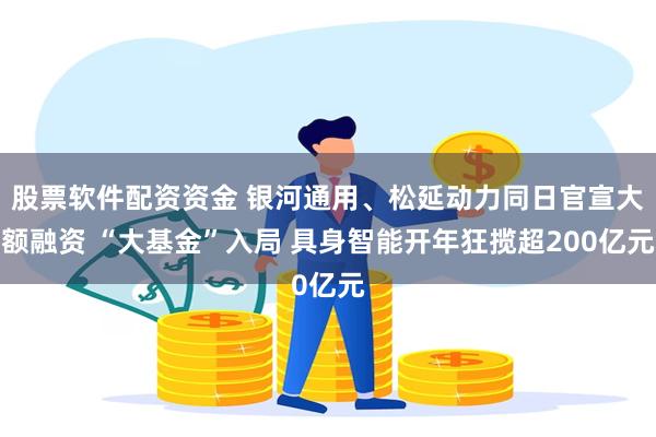 股票软件配资资金 银河通用、松延动力同日官宣大额融资 “大基金”入局 具身智能开年狂揽超200亿元