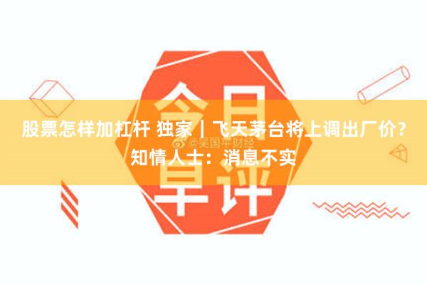 股票怎样加杠杆 独家｜飞天茅台将上调出厂价？知情人士：消息不实