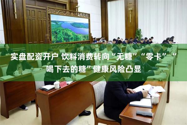 实盘配资开户 饮料消费转向“无糖”“零卡” “喝下去的糖”健康风险凸显