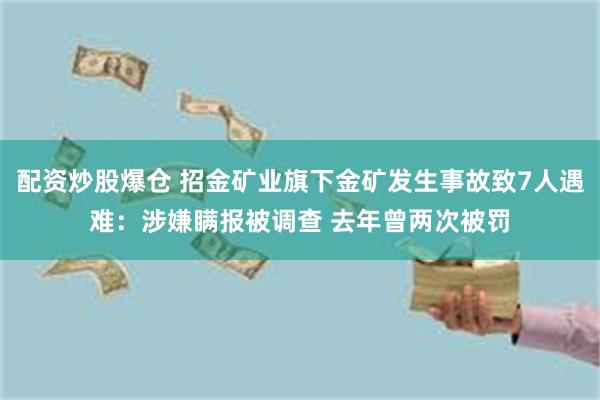 配资炒股爆仓 招金矿业旗下金矿发生事故致7人遇难：涉嫌瞒报被调查 去年曾两次被罚