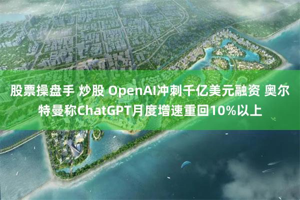 股票操盘手 炒股 OpenAI冲刺千亿美元融资 奥尔特曼称ChatGPT月度增速重回10%以上