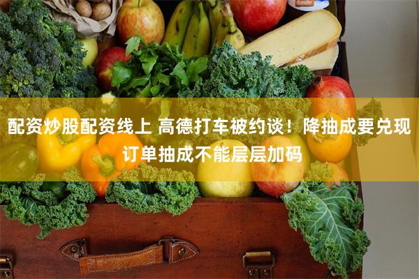 配资炒股配资线上 高德打车被约谈！降抽成要兑现 订单抽成不能层层加码
