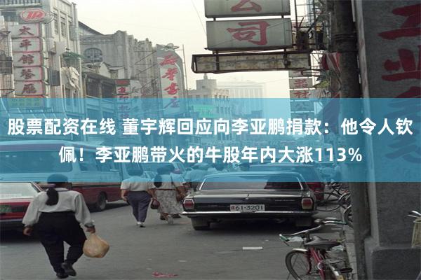 股票配资在线 董宇辉回应向李亚鹏捐款：他令人钦佩！李亚鹏带火的牛股年内大涨113%