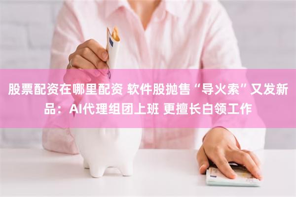 股票配资在哪里配资 软件股抛售“导火索”又发新品：AI代理组团上班 更擅长白领工作