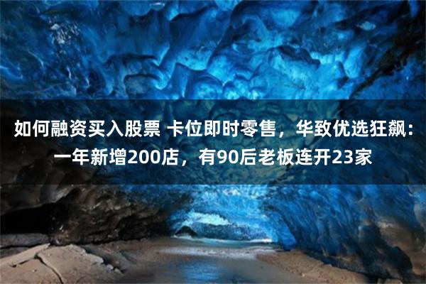 如何融资买入股票 卡位即时零售，华致优选狂飙：一年新增200店，有90后老板连开23家