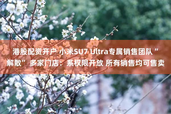 港股配资开户 小米SU7 Ultra专属销售团队“解散” 多家门店：系权限开放 所有销售均可售卖