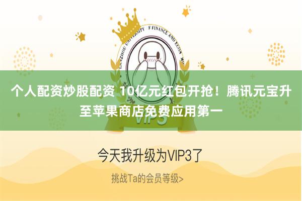 个人配资炒股配资 10亿元红包开抢！腾讯元宝升至苹果商店免费应用第一