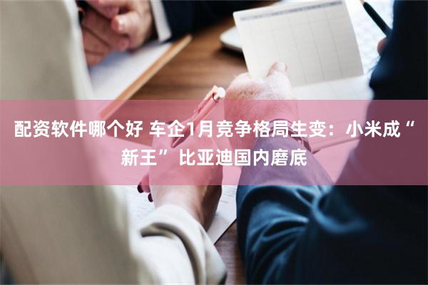 配资软件哪个好 车企1月竞争格局生变：小米成“新王” 比亚迪国内磨底
