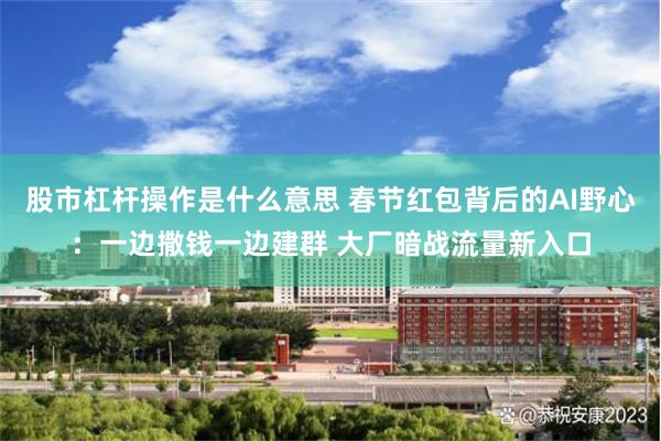 股市杠杆操作是什么意思 春节红包背后的AI野心：一边撒钱一边建群 大厂暗战流量新入口
