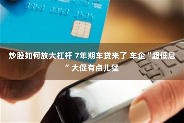 炒股如何放大杠杆 7年期车贷来了 车企“超低息”大促有点儿猛