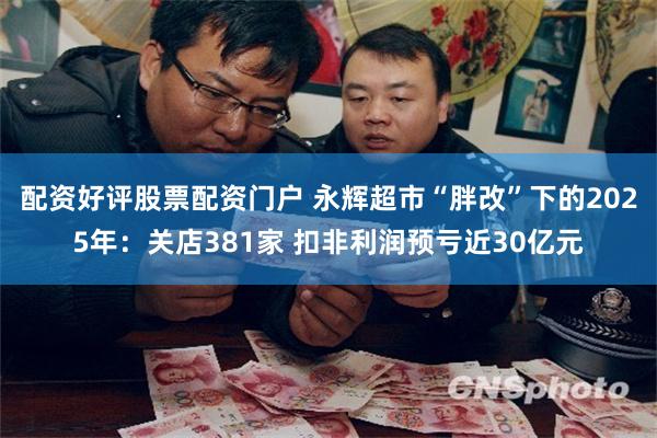 配资好评股票配资门户 永辉超市“胖改”下的2025年：关店381家 扣非利润预亏近30亿元