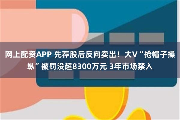 网上配资APP 先荐股后反向卖出！大V“抢帽子操纵”被罚没超8300万元 3年市场禁入