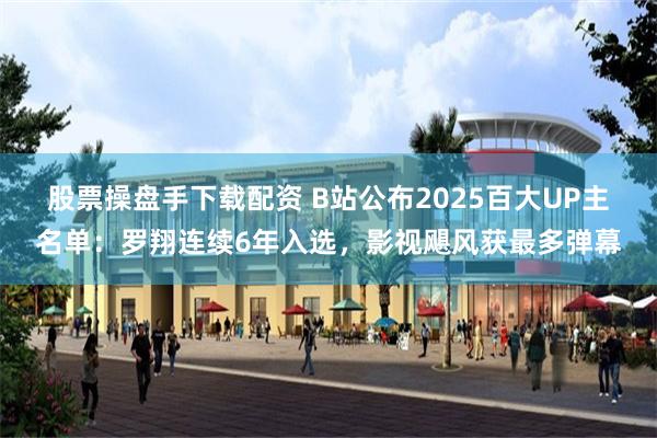 股票操盘手下载配资 B站公布2025百大UP主名单：罗翔连续6年入选，影视飓风获最多弹幕