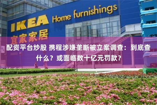 配资平台炒股 携程涉嫌垄断被立案调查：到底查什么？或面临数十亿元罚款？
