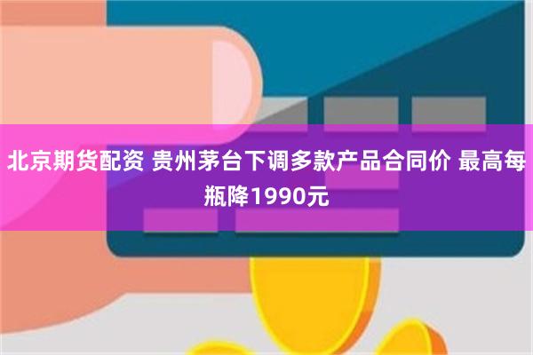 北京期货配资 贵州茅台下调多款产品合同价 最高每瓶降1990元