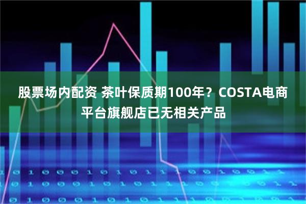 股票场内配资 茶叶保质期100年?COSTA电商平台旗舰店已无相关产品