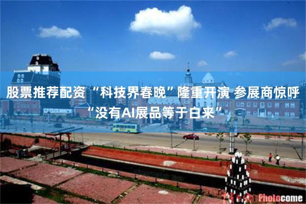 股票推荐配资 “科技界春晚”隆重开演 参展商惊呼“没有AI展品等于白来”