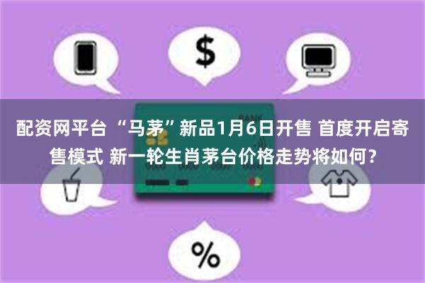 配资网平台 “马茅”新品1月6日开售 首度开启寄售模式 新一轮生肖茅台价格走势将如何？