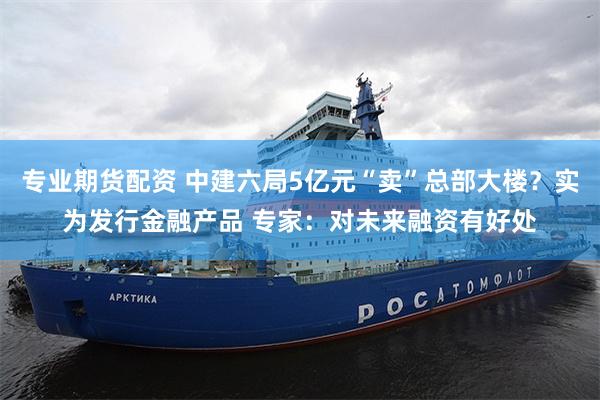 专业期货配资 中建六局5亿元“卖”总部大楼?实为发行金融产品 专家:对未来融资有好处