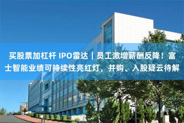 买股票加杠杆 IPO雷达｜员工激增薪酬反降！富士智能业绩可持续性亮红灯，并购、入股疑云待解