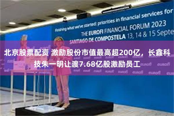 北京股票配资 激励股份市值最高超200亿，长鑫科技朱一明让渡7.68亿股激励员工