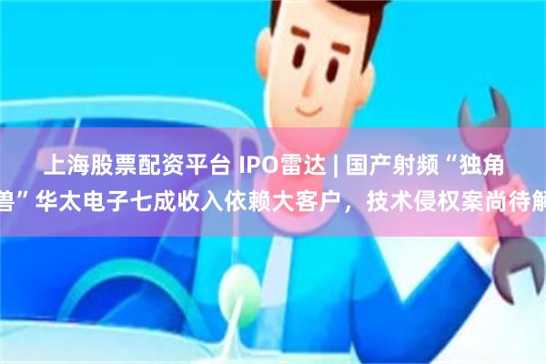 上海股票配资平台 IPO雷达 | 国产射频“独角兽”华太电子七成收入依赖大客户，技术侵权案尚待解