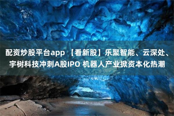 配资炒股平台app 【看新股】乐聚智能、云深处、宇树科技冲刺A股IPO 机器人产业掀资本化热潮