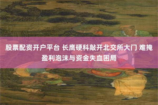 股票配资开户平台 长鹰硬科敲开北交所大门 难掩盈利泡沫与资金失血困局