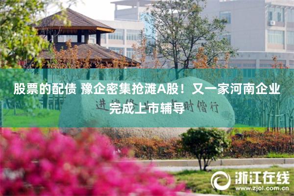 股票的配债 豫企密集抢滩A股！又一家河南企业完成上市辅导