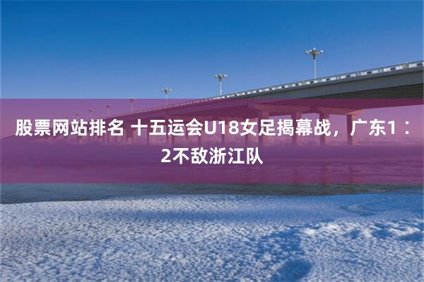 股票网站排名 十五运会U18女足揭幕战，广东1∶2不敌浙江队