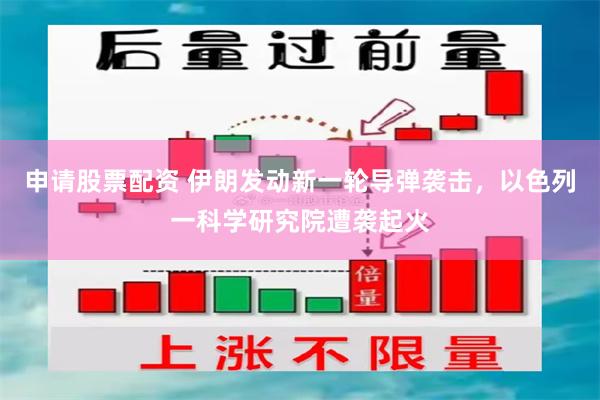 申请股票配资 伊朗发动新一轮导弹袭击，以色列一科学研究院遭袭起火