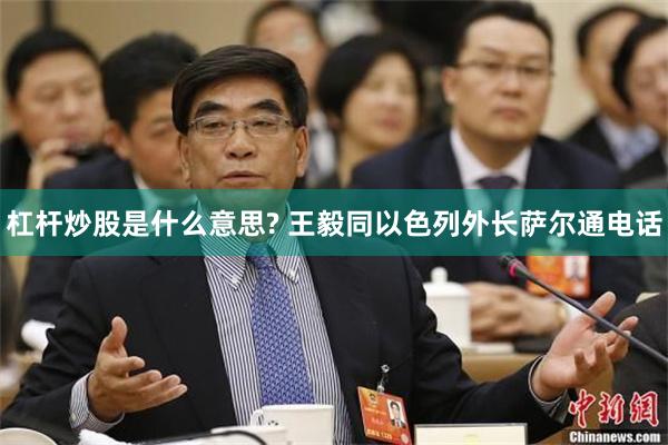 杠杆炒股是什么意思? 王毅同以色列外长萨尔通电话