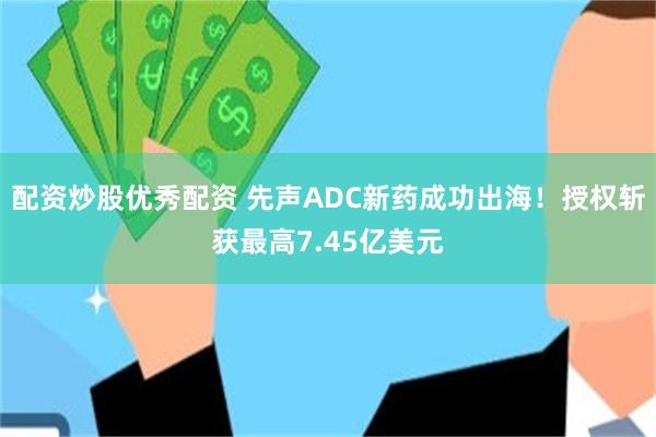 配资炒股优秀配资 先声ADC新药成功出海！授权斩获最高7.45亿美元