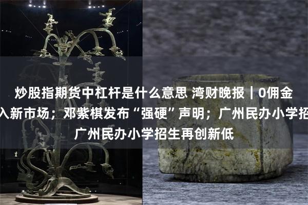 炒股指期货中杠杆是什么意思 湾财晚报｜0佣金！京东再杀入新市场；邓紫棋发布“强硬”声明；广州民办小学招生再创新低