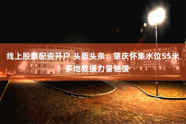 线上股票配资开户 头版头条：肇庆怀集水位55米！多地救援力量驰援