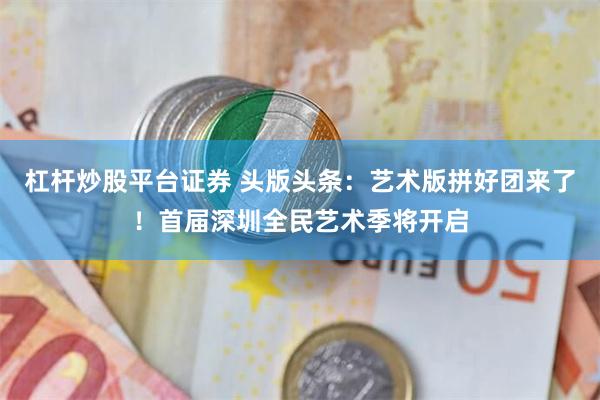 杠杆炒股平台证券 头版头条：艺术版拼好团来了！首届深圳全民艺术季将开启