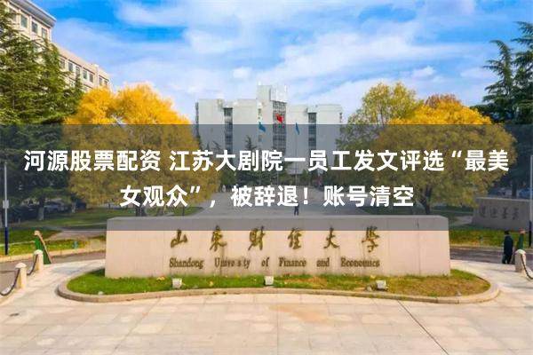 河源股票配资 江苏大剧院一员工发文评选“最美女观众”，被辞退！账号清空