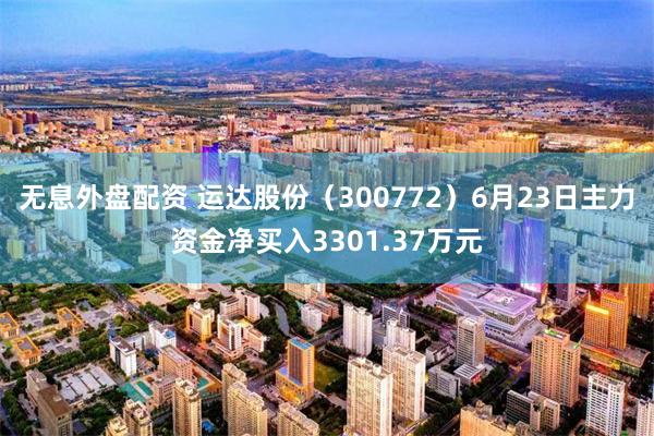 无息外盘配资 运达股份（300772）6月23日主力资金净买入3301.37万元