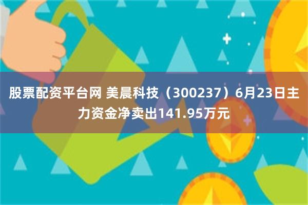 股票配资平台网 美晨科技（300237）6月23日主力资金净卖出141.95万元