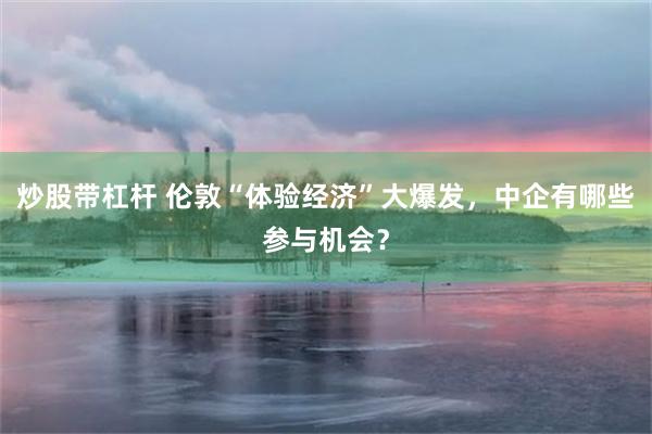 炒股带杠杆 伦敦“体验经济”大爆发，中企有哪些参与机会？
