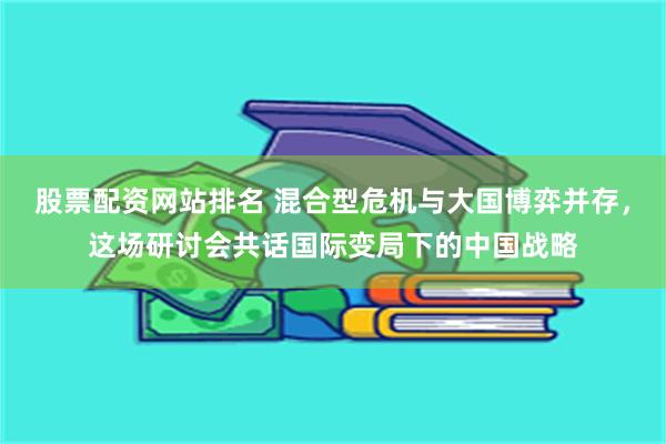 股票配资网站排名 混合型危机与大国博弈并存，这场研讨会共话国际变局下的中国战略