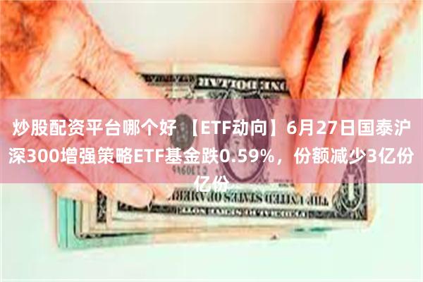 炒股配资平台哪个好 【ETF动向】6月27日国泰沪深300增强策略ETF基金跌0.59%，份额减少3亿份
