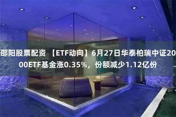 邵阳股票配资 【ETF动向】6月27日华泰柏瑞中证2000ETF基金涨0.35%，份额减少1.12亿份